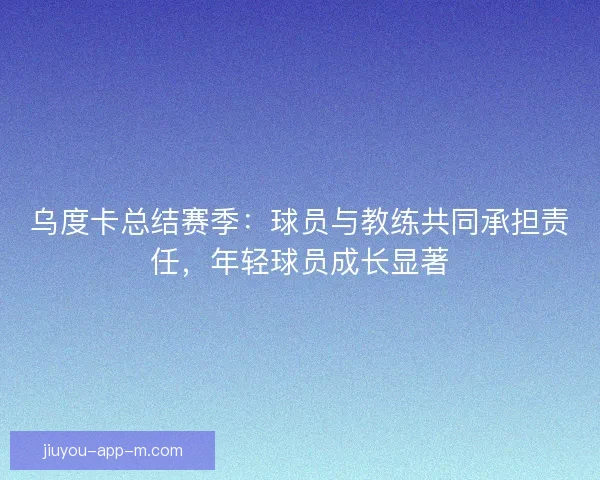 乌度卡总结赛季：球员与教练共同承担责任，年轻球员成长显著