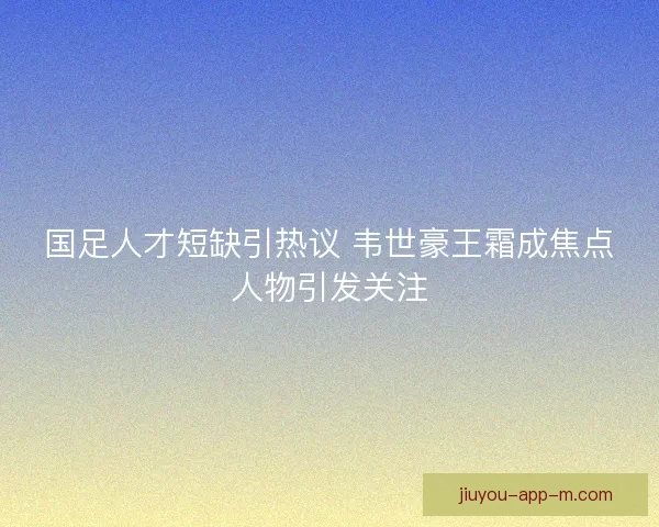 国足人才短缺引热议 韦世豪王霜成焦点人物引发关注
