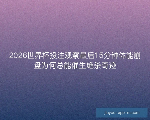 2026世界杯投注观察最后15分钟体能崩盘为何总能催生绝杀奇迹