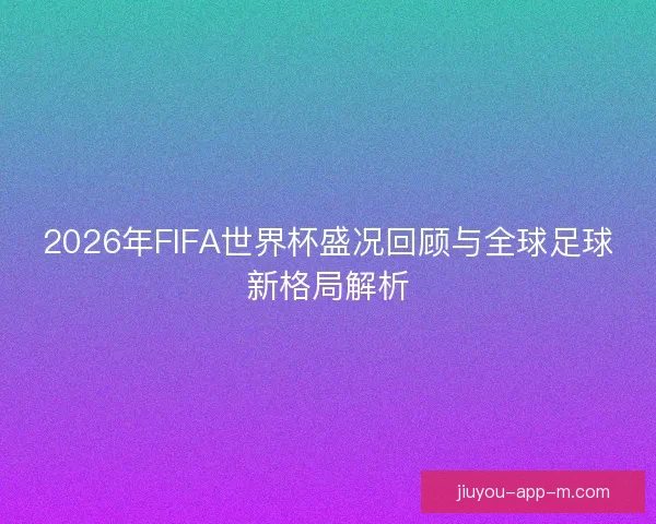 2026年FIFA世界杯盛况回顾与全球足球新格局解析