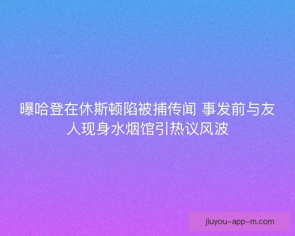 曝哈登在休斯顿陷被捕传闻 事发前与友人现身水烟馆引热议风波
